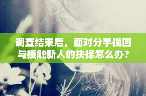 调查结束后，面对分手挽回与接触新人的抉择怎么办？