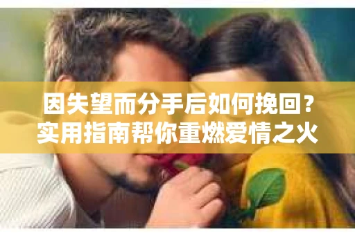 因失望而分手后如何挽回？实用指南帮你重燃爱情之火