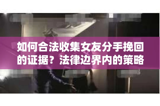 如何合法收集女友分手挽回的证据？法律边界内的策略与技巧