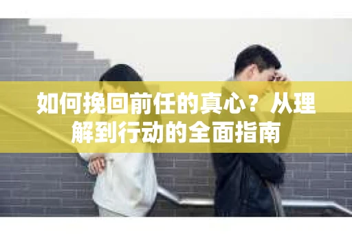 如何挽回前任的真心？从理解到行动的全面指南