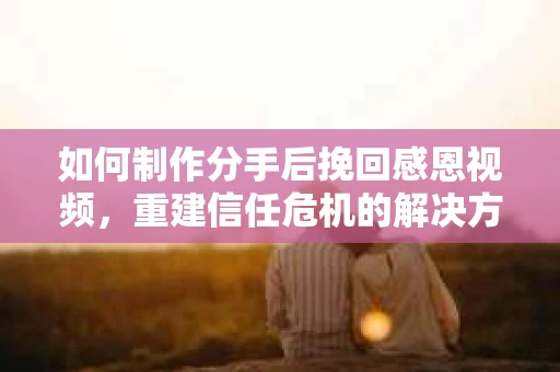 如何制作分手后挽回感恩视频，重建信任危机的解决方案