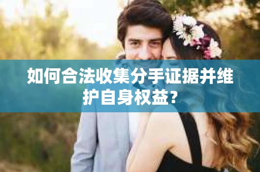 如何合法收集分手证据并维护自身权益？