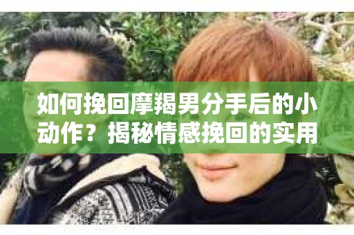 如何挽回摩羯男分手后的小动作?揭秘情感挽回的实用策略 如何挽回摩羯男分手后的小动作?揭秘情感挽回的实用策略