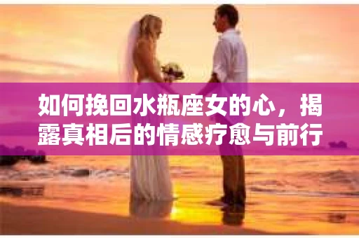 如何挽回水瓶座女的心，揭露真相后的情感疗愈与前行计划
