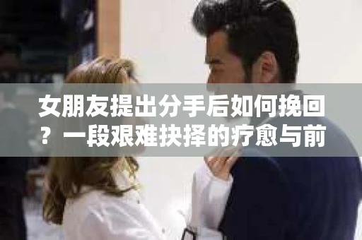 女朋友提出分手后如何挽回?一段艰难抉择的疗愈与前行之路 女朋友提出分手后如何挽回?一段艰难抉择的疗愈与前行之路