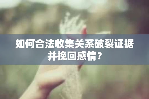 如何合法收集关系破裂证据并挽回感情？