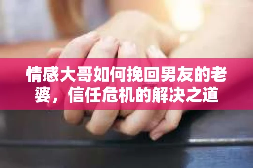 情感大哥如何挽回男友的老婆,信任危机的解决之道 情感大哥如何挽回男友的老婆,信任危机的解决之道