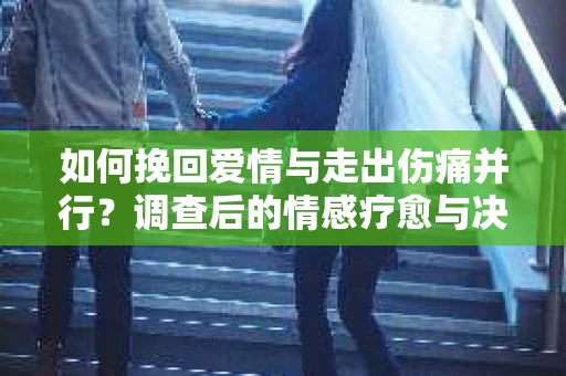 如何挽回爱情与走出伤痛并行？调查后的情感疗愈与决策指南