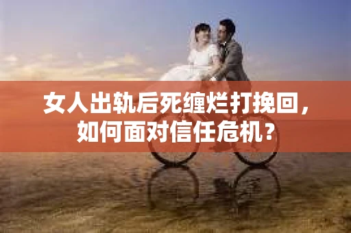 女人出轨后死缠烂打挽回，如何面对信任危机？