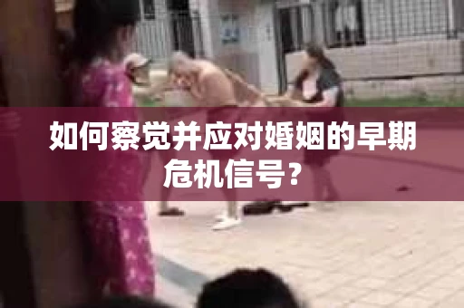 如何察觉并应对婚姻的早期危机信号？