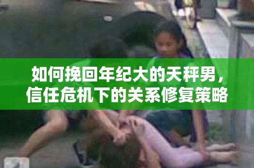 如何挽回年纪大的天秤男，信任危机下的关系修复策略