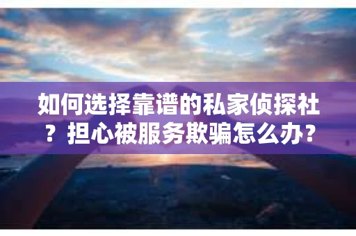 如何选择靠谱的私家侦探社？担心被服务欺骗怎么办？