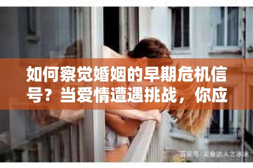 如何察觉婚姻的早期危机信号？当爱情遭遇挑战，你应该怎么办？