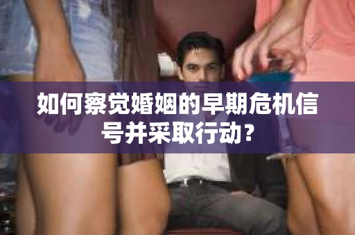 如何察觉婚姻的早期危机信号并采取行动？
