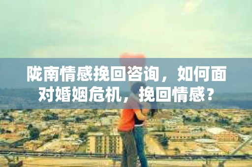 陇南情感挽回咨询,如何面对婚姻危机,挽回情感? 陇南情感挽回咨询,如何面对婚姻危机,挽回情感?