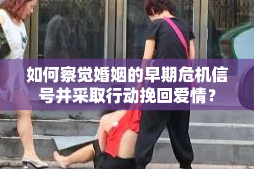 如何察觉婚姻的早期危机信号并采取行动挽回爱情？