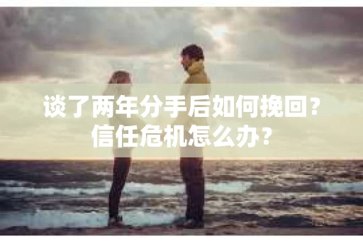 谈了两年分手后如何挽回？信任危机怎么办？