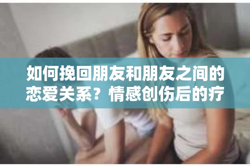 如何挽回朋友和朋友之间的恋爱关系?情感创伤后的疗愈与决策之路 如何挽回朋友和朋友之间的恋爱关系?情感创伤后的疗愈与决策之路