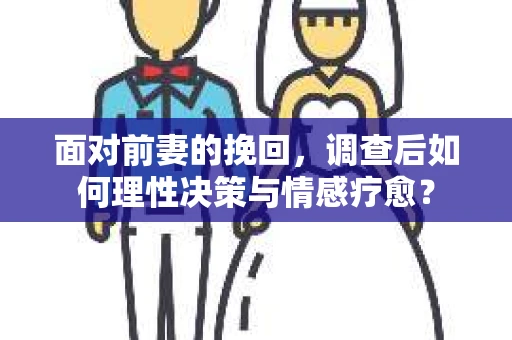 面对前妻的挽回，调查后如何理性决策与情感疗愈？