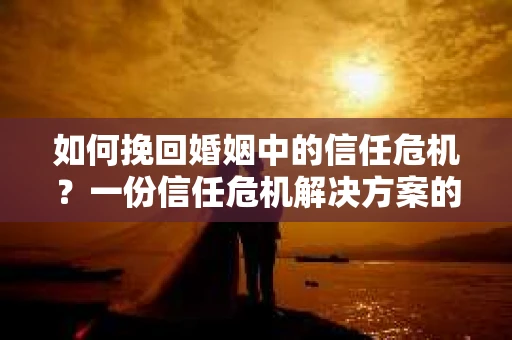 如何挽回婚姻中的信任危机？一份信任危机解决方案的干货指南