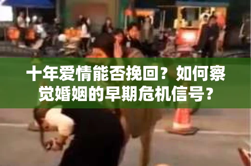 十年爱情能否挽回？如何察觉婚姻的早期危机信号？