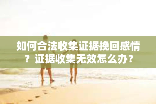 如何合法收集证据挽回感情？证据收集无效怎么办？