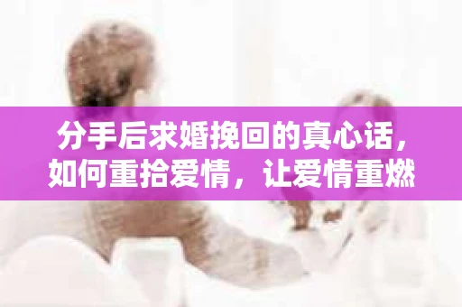分手后求婚挽回的真心话，如何重拾爱情，让爱情重燃？