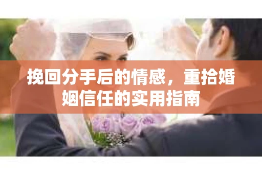 挽回分手后的情感,重拾婚姻信任的实用指南 挽回分手后的情感,重拾婚姻信任的实用指南