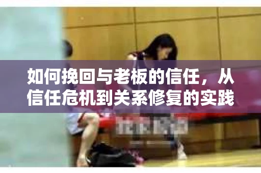 如何挽回与老板的信任,从信任危机到关系修复的实践指南 如何挽回与老板的信任,从信任危机到关系修复的实践指南