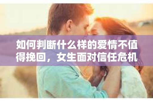 如何判断什么样的爱情不值得挽回，女生面对信任危机怎么办？