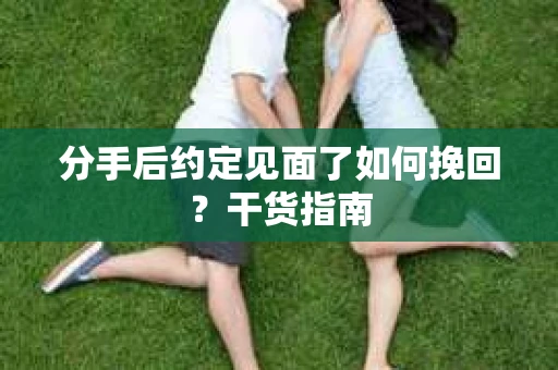 分手后约定见面了如何挽回？干货指南