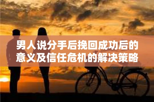 男人说分手后挽回成功后的意义及信任危机的解决策略 男人说分手后挽回成功后的意义及信任危机的解决策略