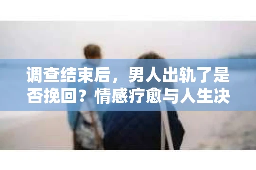 调查结束后，男人出轨了是否挽回？情感疗愈与人生决策的干货指南