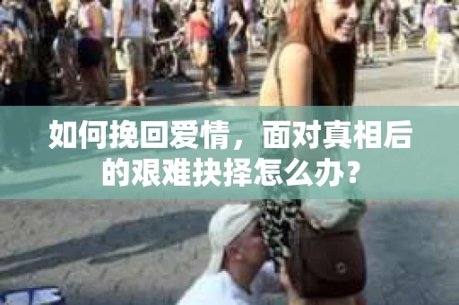 如何挽回爱情,面对真相后的艰难抉择怎么办? 如何挽回爱情,面对真相后的艰难抉择怎么办?