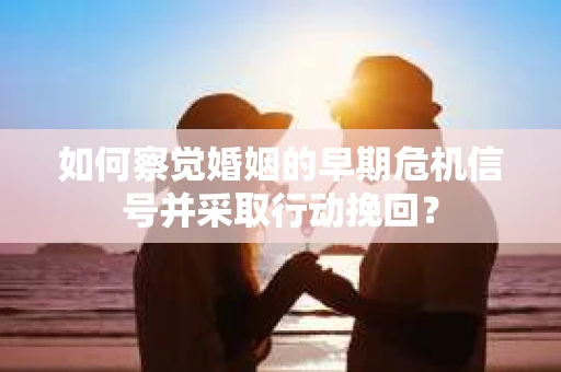 如何察觉婚姻的早期危机信号并采取行动挽回？