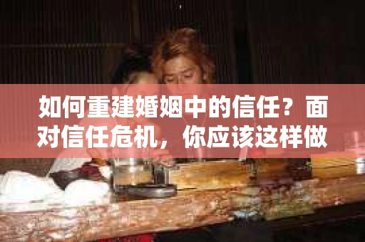 如何重建婚姻中的信任？面对信任危机，你应该这样做