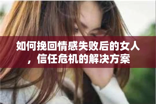 如何挽回情感失败后的女人，信任危机的解决方案
