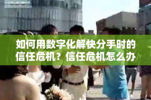如何用数字化解快分手时的信任危机？信任危机怎么办？