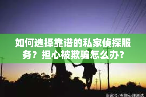 如何选择靠谱的私家侦探服务？担心被欺骗怎么办？
