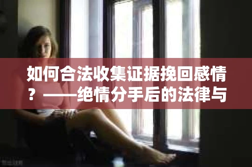 如何合法收集证据挽回感情？——绝情分手后的法律与取证策略