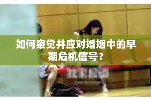 如何察觉并应对婚姻中的早期危机信号？