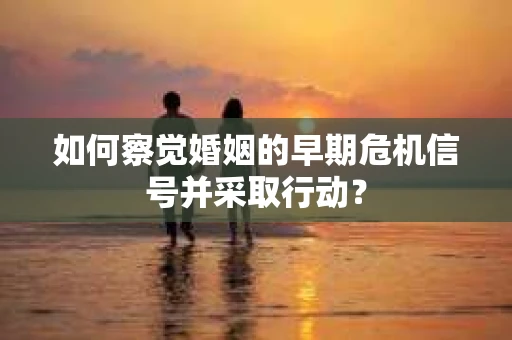 如何察觉婚姻的早期危机信号并采取行动？