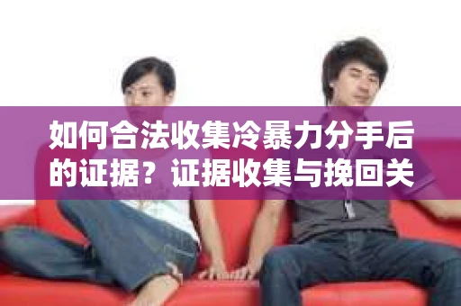 如何合法收集冷暴力分手后的证据？证据收集与挽回关系怎么办？
