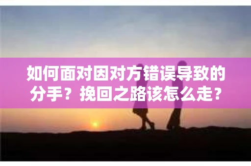 如何面对因对方错误导致的分手？挽回之路该怎么走？