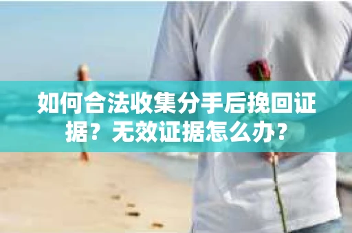 如何合法收集分手后挽回证据？无效证据怎么办？