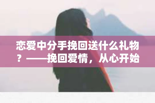 恋爱中分手挽回送什么礼物？——挽回爱情，从心开始