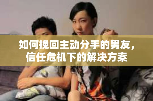 如何挽回主动分手的男友，信任危机下的解决方案