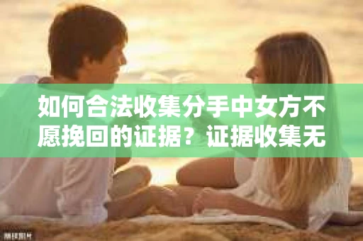 如何合法收集分手中女方不愿挽回的证据？证据收集无效怎么办？