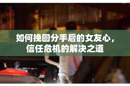 如何挽回分手后的女友心，信任危机的解决之道