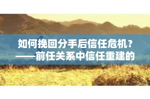 如何挽回分手后信任危机？——前任关系中信任重建的实用指南